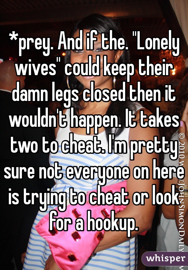 *prey. And if the. "Lonely wives" could keep their damn legs closed then it wouldn't happen. It takes two to cheat. I'm pretty sure not everyone on here is trying to cheat or look for a hookup.