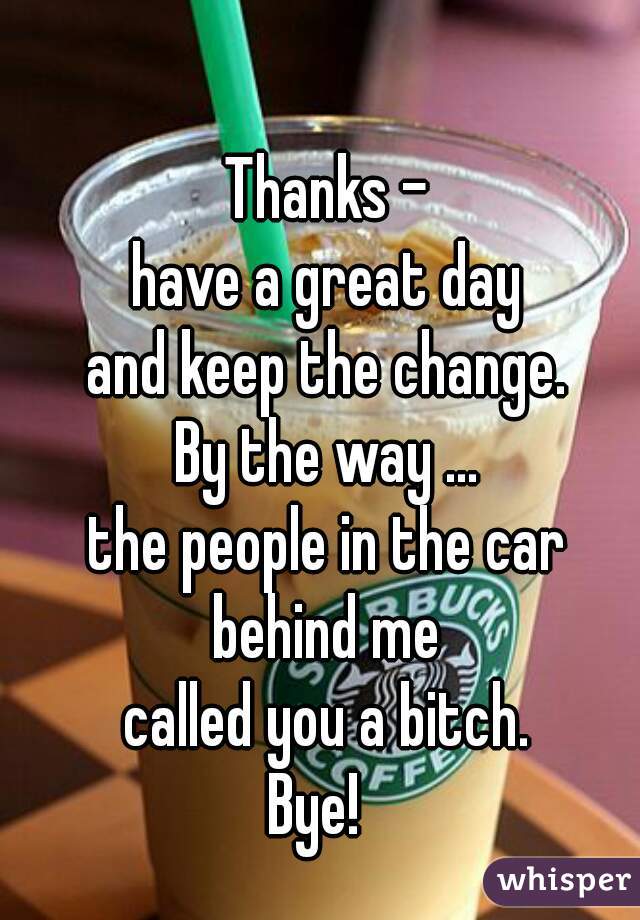 Thanks -
have a great day
and keep the change.

By the way ...
the people in the car
behind me
called you a bitch.
Bye!  