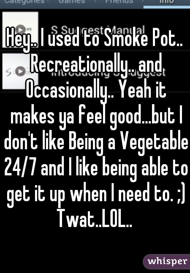Hey.. I used to Smoke Pot.. Recreationally.. and Occasionally.. Yeah it makes ya feel good...but I don't like Being a Vegetable 24/7 and I like being able to get it up when I need to. ;) Twat..LOL.. 