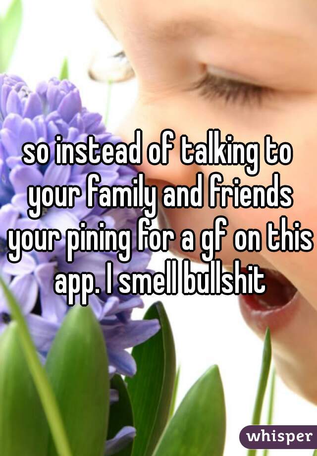 so instead of talking to your family and friends your pining for a gf on this app. I smell bullshit