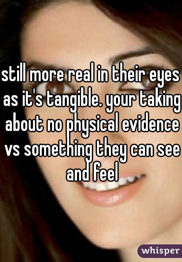still more real in their eyes as it's tangible. your taking about no physical evidence vs something they can see and feel