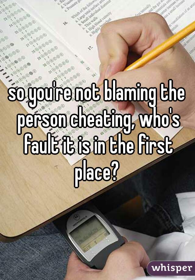 so you're not blaming the person cheating, who's fault it is in the first place? 