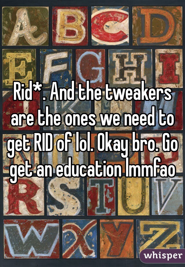Rid*. And the tweakers are the ones we need to get RID of lol. Okay bro. Go get an education lmmfao 