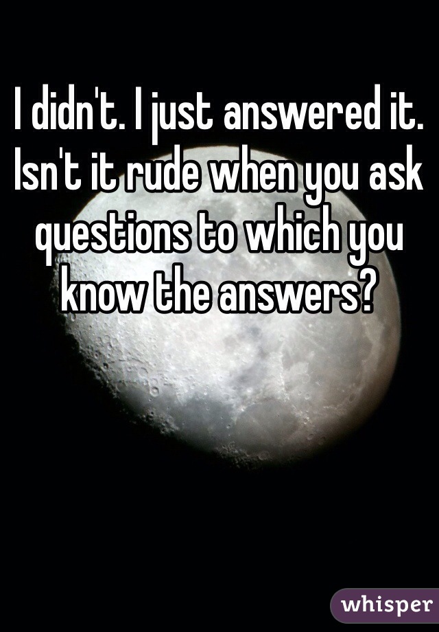 I didn't. I just answered it. Isn't it rude when you ask questions to which you know the answers?