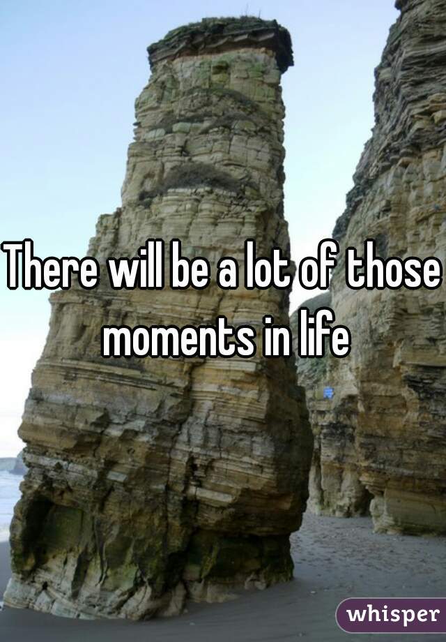 There will be a lot of those moments in life