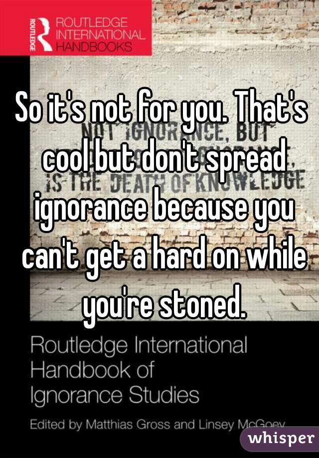 So it's not for you. That's cool but don't spread ignorance because you can't get a hard on while you're stoned.