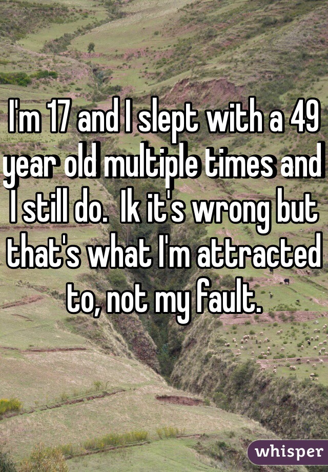 I'm 17 and I slept with a 49 year old multiple times and I still do.  Ik it's wrong but that's what I'm attracted to, not my fault.