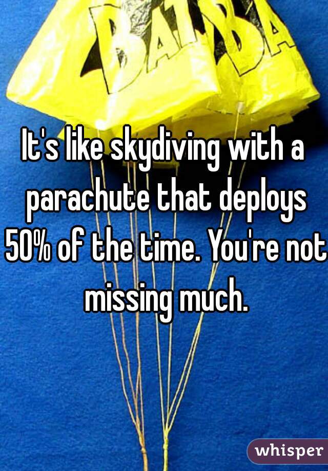It's like skydiving with a parachute that deploys 50% of the time. You're not missing much.