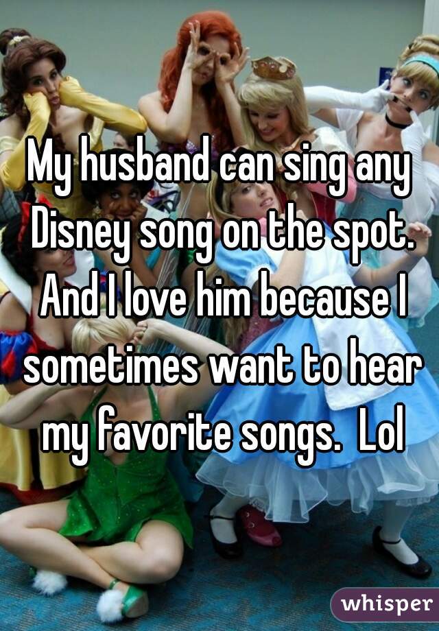My husband can sing any Disney song on the spot. And I love him because I sometimes want to hear my favorite songs.  Lol