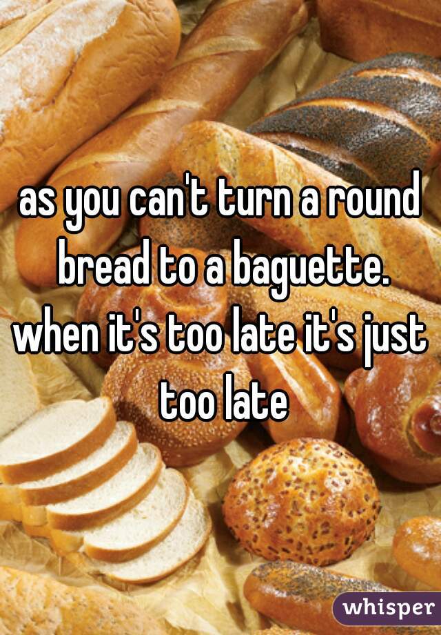 as you can't turn a round bread to a baguette.
when it's too late it's just too late