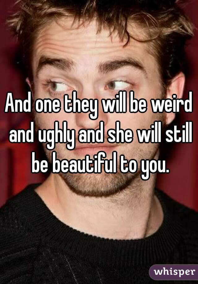 And one they will be weird and ughly and she will still be beautiful to you.