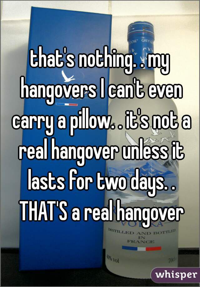 that's nothing. . my hangovers I can't even carry a pillow. . it's not a real hangover unless it lasts for two days. . THAT'S a real hangover