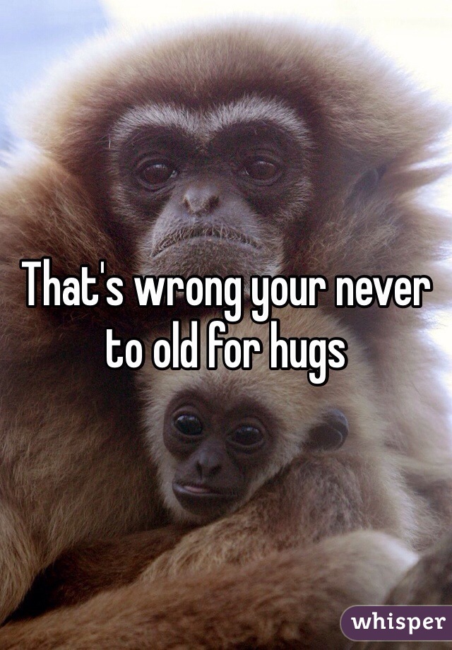 That's wrong your never to old for hugs 