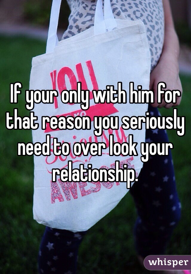 If your only with him for that reason you seriously need to over look your relationship. 