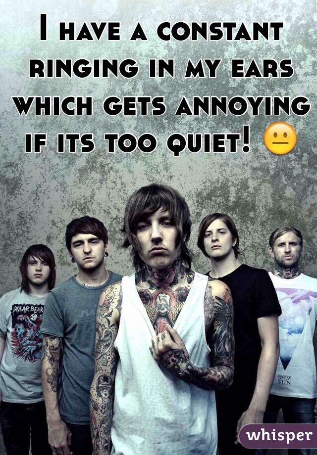 I have a constant ringing in my ears which gets annoying if its too quiet! 😐
