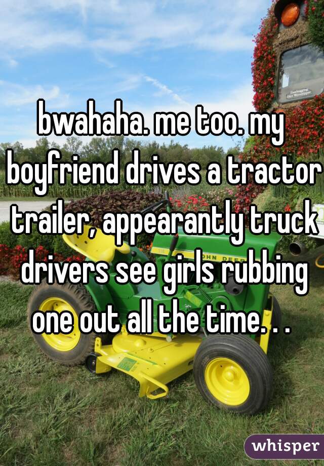 bwahaha. me too. my boyfriend drives a tractor trailer, appearantly truck drivers see girls rubbing one out all the time. . . 