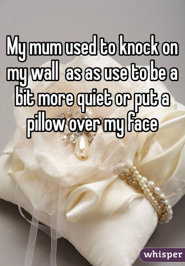 My mum used to knock on my wall  as as use to be a bit more quiet or put a pillow over my face