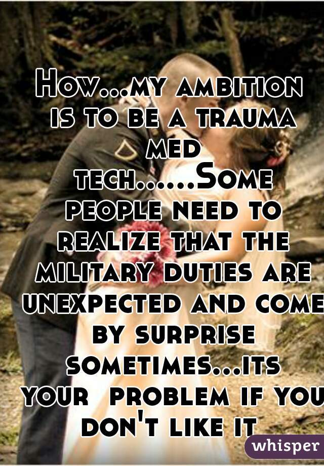 How...my ambition is to be a trauma med tech......Some people need to realize that the military duties are unexpected and come by surprise sometimes...its your  problem if you don't like it 