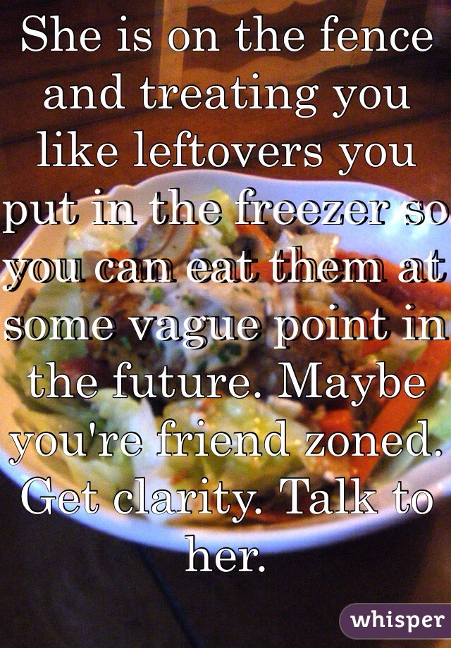 She is on the fence and treating you like leftovers you put in the freezer so you can eat them at some vague point in the future. Maybe you're friend zoned. Get clarity. Talk to her. 