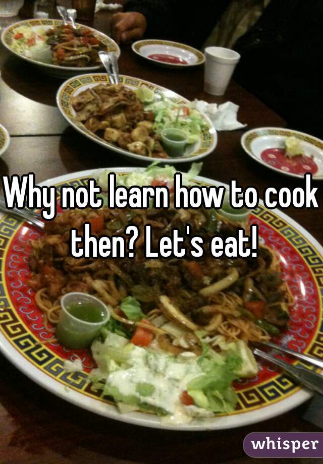 Why not learn how to cook then? Let's eat!