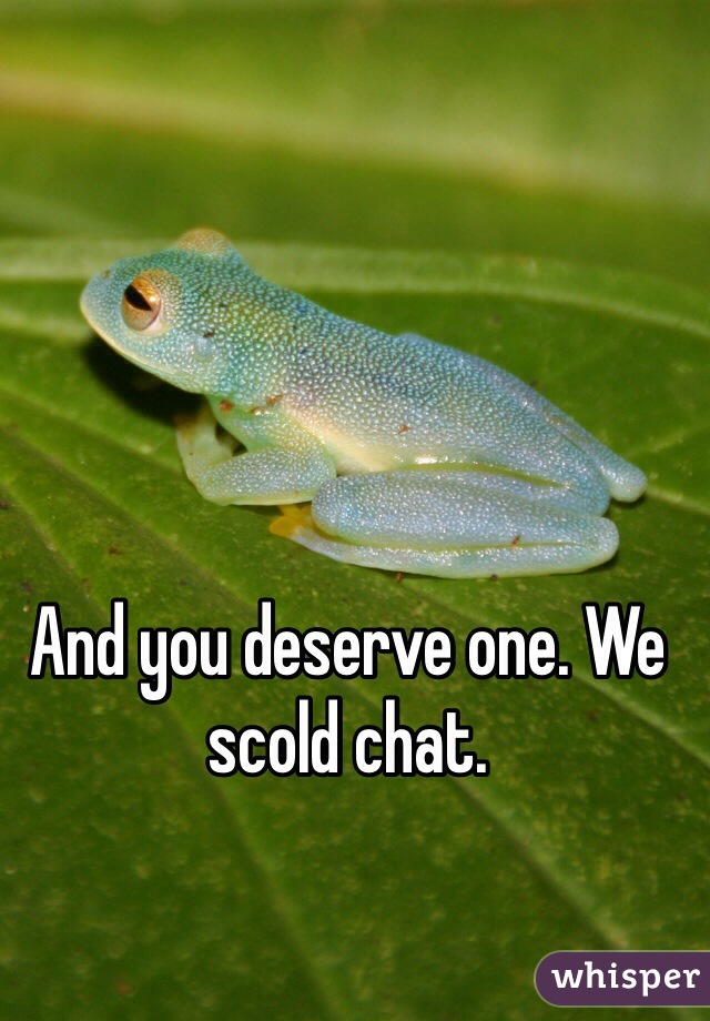 And you deserve one. We scold chat.