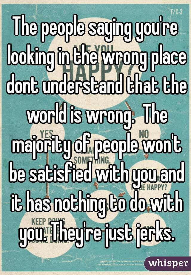 The people saying you're looking in the wrong place dont understand that the world is wrong.  The majority of people won't be satisfied with you and it has nothing to do with you. They're just jerks.