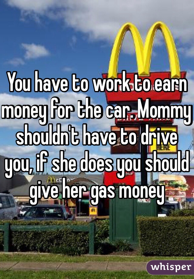 You have to work to earn money for the car. Mommy shouldn't have to drive you, if she does you should give her gas money 