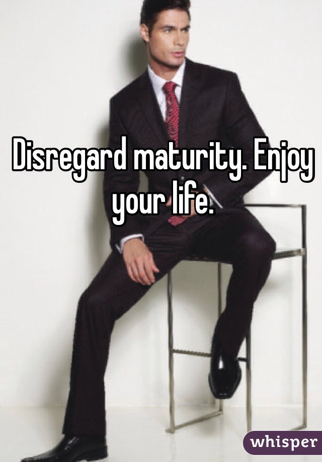 Disregard maturity. Enjoy your life.