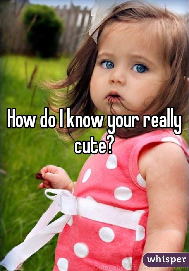 How do I know your really cute?