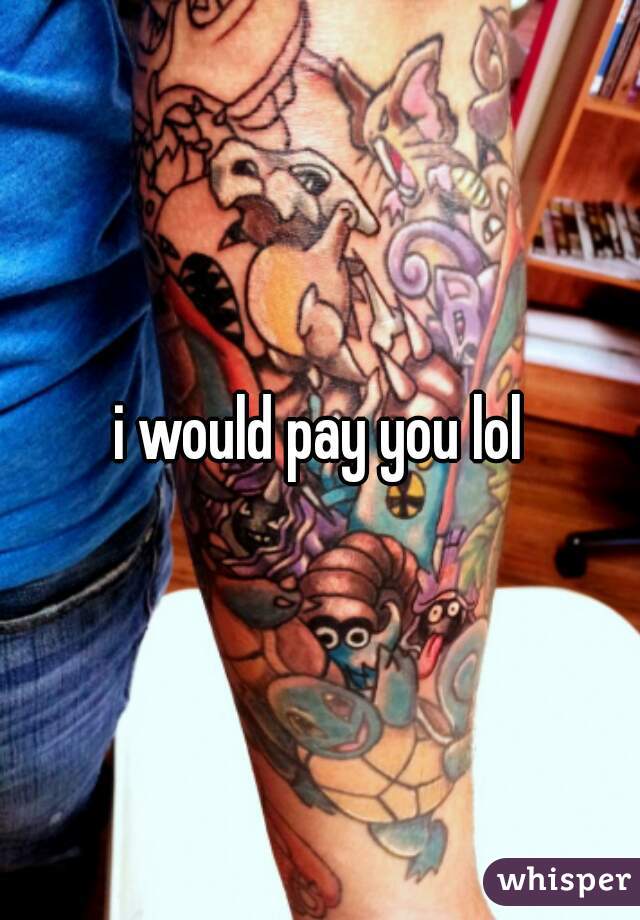 i would pay you lol