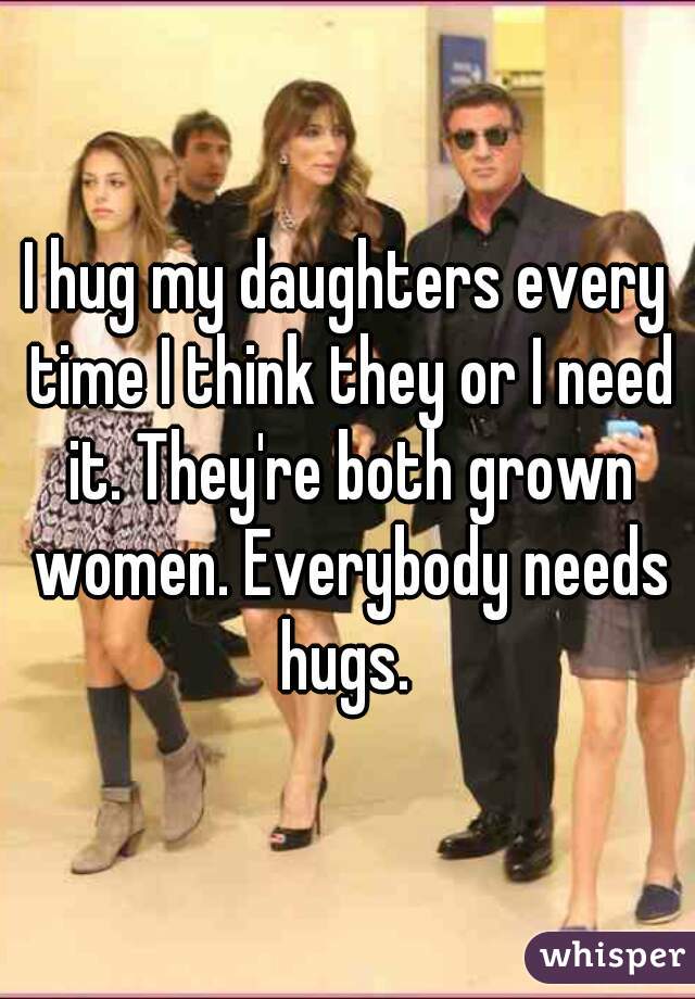 I hug my daughters every time I think they or I need it. They're both grown women. Everybody needs hugs. 