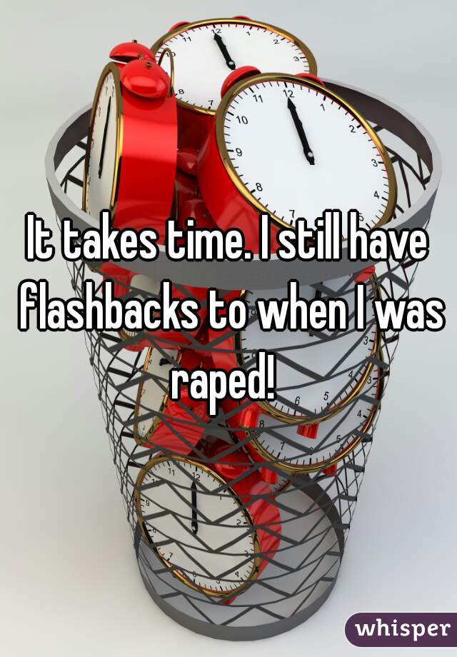 It takes time. I still have flashbacks to when I was raped!  