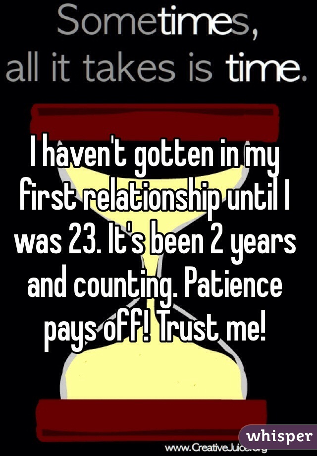 I haven't gotten in my first relationship until I was 23. It's been 2 years and counting. Patience pays off! Trust me! 