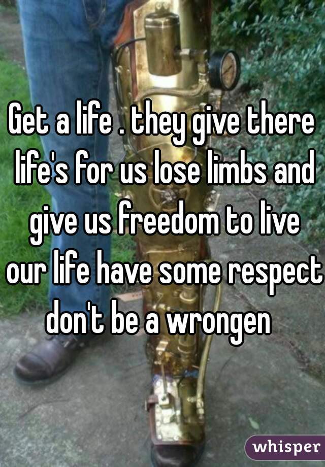 Get a life . they give there life's for us lose limbs and give us freedom to live our life have some respect don't be a wrongen  
