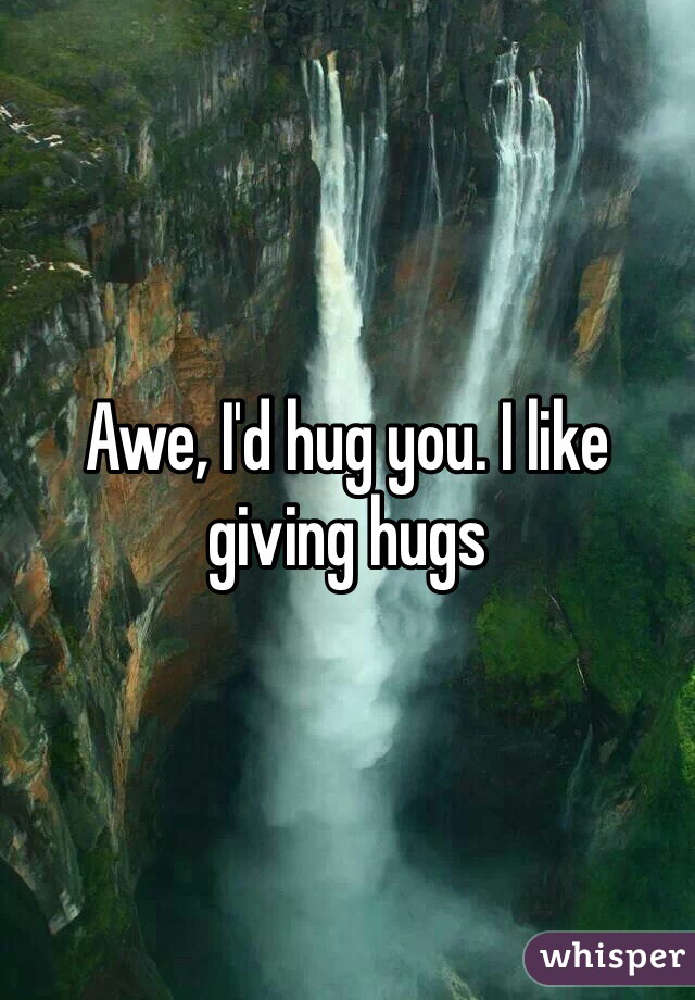Awe, I'd hug you. I like giving hugs