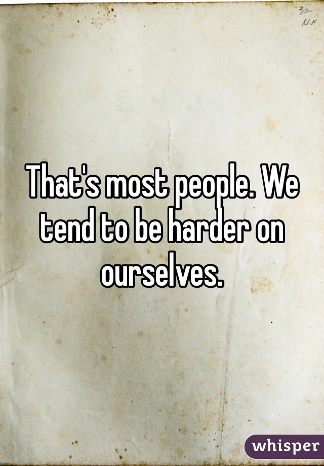 That's most people. We tend to be harder on ourselves. 