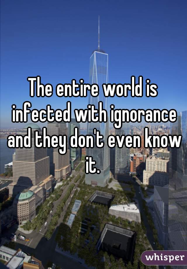The entire world is infected with ignorance and they don't even know it. 