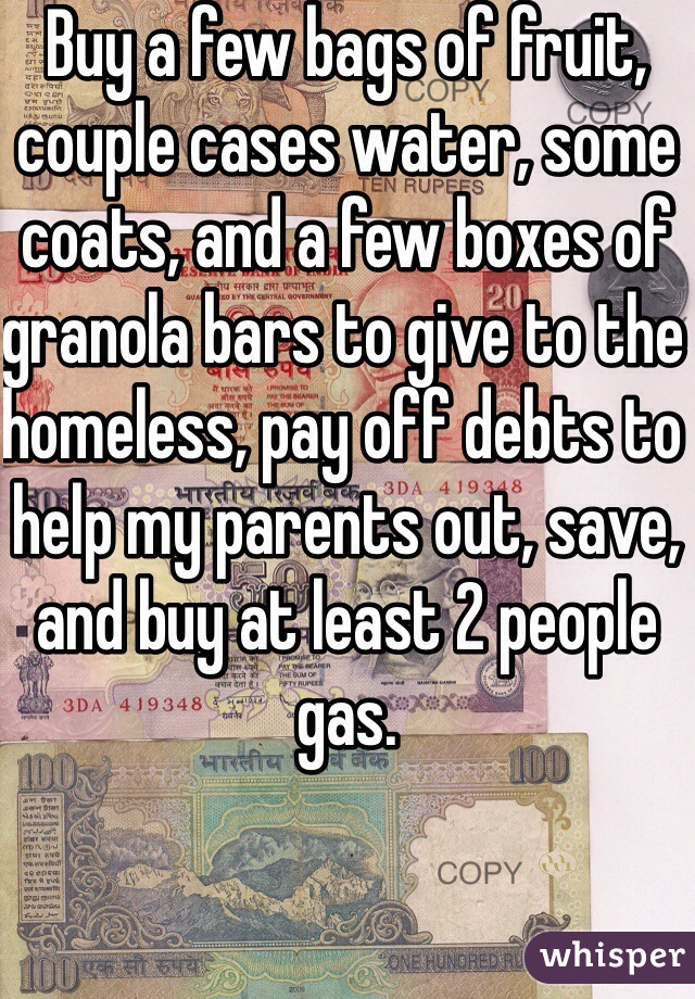 Buy a few bags of fruit, couple cases water, some coats, and a few boxes of granola bars to give to the homeless, pay off debts to help my parents out, save, and buy at least 2 people gas.