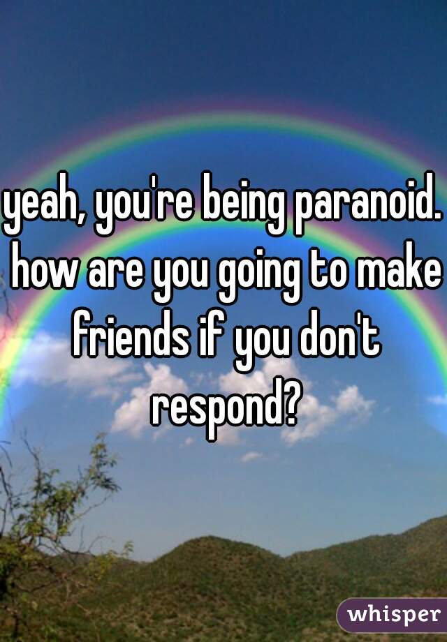 yeah, you're being paranoid. how are you going to make friends if you don't respond?