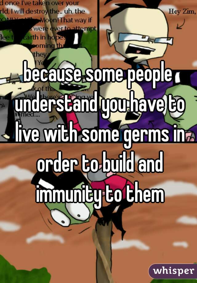 because some people understand you have to live with some germs in order to build and immunity to them