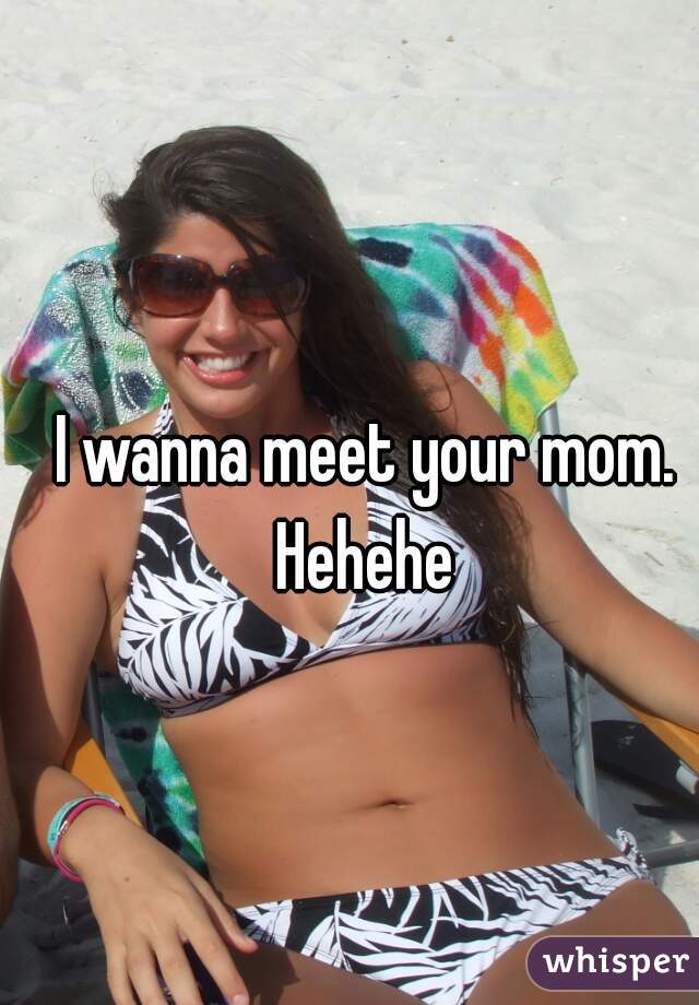 I wanna meet your mom. Hehehe 