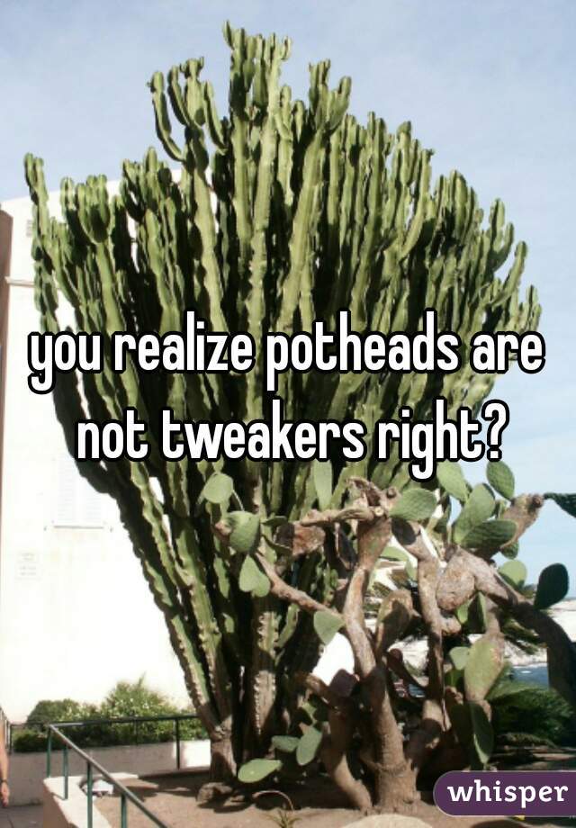 you realize potheads are not tweakers right?