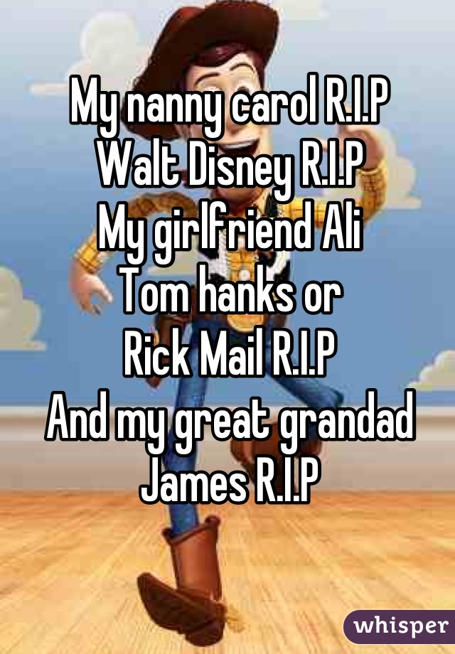 My nanny carol R.I.P
Walt Disney R.I.P
My girlfriend Ali
Tom hanks or 
Rick Mail R.I.P
And my great grandad James R.I.P