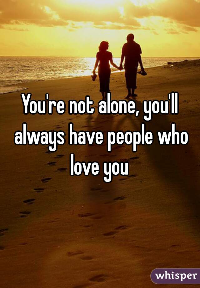 You're not alone, you'll always have people who love you 