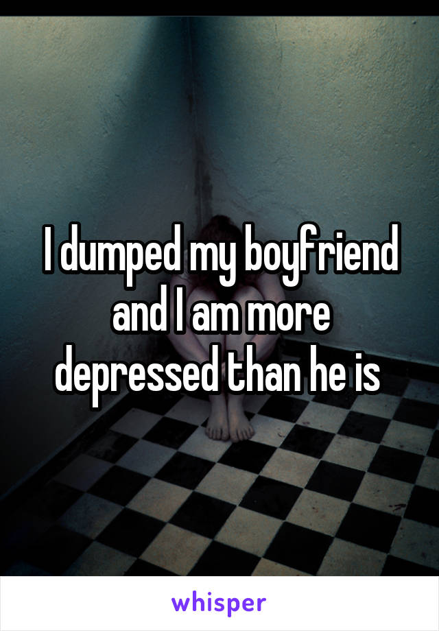 I dumped my boyfriend and I am more depressed than he is 