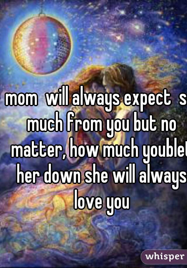mom  will always expect  so much from you but no matter, how much youblet her down she will always love you