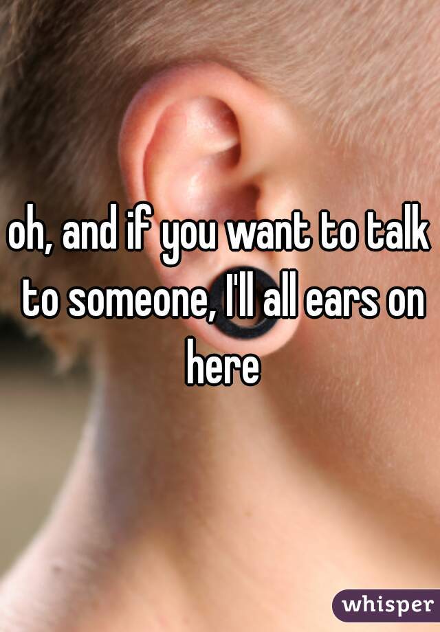 oh, and if you want to talk to someone, I'll all ears on here
