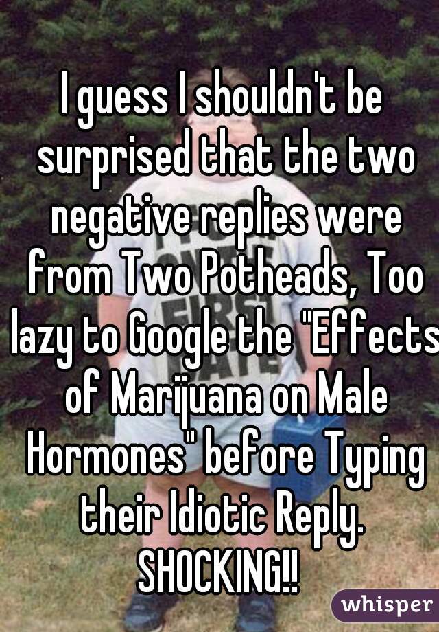 I guess I shouldn't be surprised that the two negative replies were from Two Potheads, Too lazy to Google the "Effects of Marijuana on Male Hormones" before Typing their Idiotic Reply.  SHOCKING!!  
