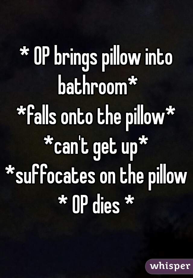 * OP brings pillow into bathroom*
*falls onto the pillow*
*can't get up*
*suffocates on the pillow*
* OP dies *