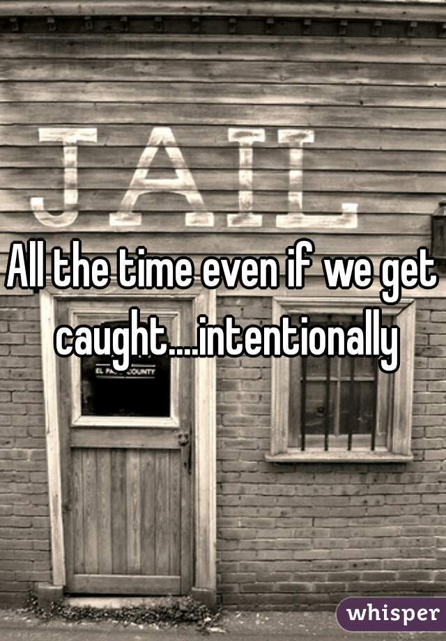 All the time even if we get caught....intentionally